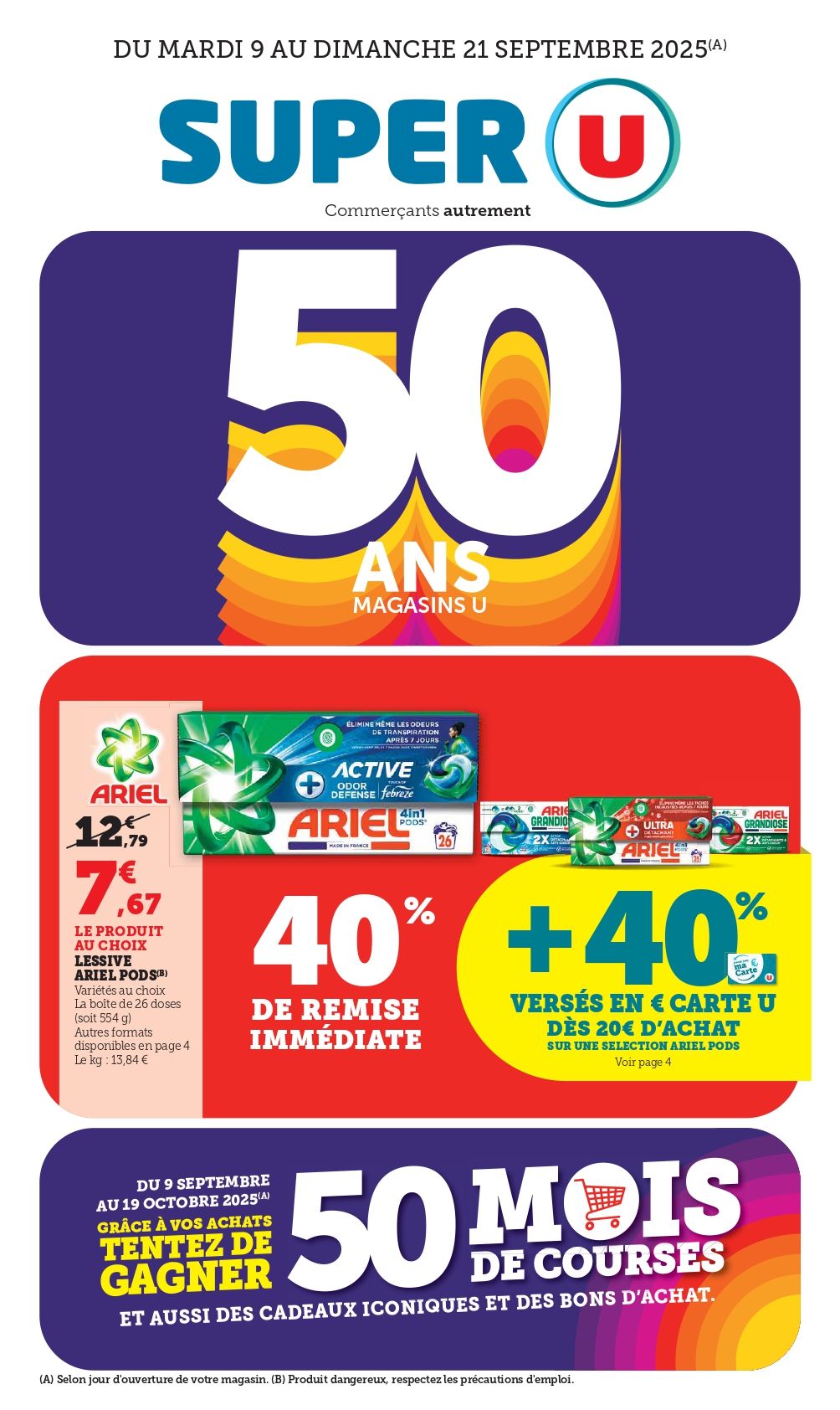 Du mardi 09 au dimanche 21 septembre 2025 : 50 ans des Magasins U. Ariel : 7,67€ le produit au choix au lieu de 12,79€, soit 10% de remise immédiate + 40% versés en € carte U dès 20€ d'achat sur une sélection Ariel Pods (Variétés aux choix. La boîte de 26 doses (soit 554g). Autres formats disponibles. Produits Dangereux, respectez les précautions d'emploi). Le kg : 13,84€. Du 09 septembre au 19 octobre 2025 : grâce à vos achats, tentez de gagner 50 mois de courses et aussi des cadeaux iconiques et des bons d'achat.