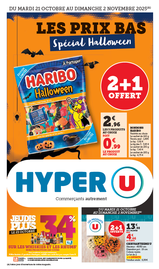 Du mardi 21 octobre au dimanche 2 novembre 2025 : les prix bas spécial Halloween. 2 + 1 offert sur les bonbons Haribo, variété au choix. 2,96 € les 3 produits au choix soit 0,99 € le produit au choix. Le sachet de 220 grammes : vendu seul à 1,48 €, le kilogramme : 5,92 €, le kilogramme des 3 : 3,95 €. Le sachet de 250 grammes : le kilogramme à 7,40 €. Le sachet de 200 grammes, le kilogramme à 6,73 €. Jeudis plus le 23 octobre : 34 % reversés sur votre carte U sur les whiskies et les rhums. Hors promotion en cours, offre limitée à 3 produits identiques, valable une seule fois par compte Carte U. Du mardi 21 octobre au dimanche 2 novembre, 2 + 1 offert sur les chrysanthèmes U. 13,98 € les 3 plantes soit 4,66 € la plante. Hauteur : 45/50 centimètres, diamètre du pot de 19 centimètres, coloris variés. Le lot de 2 + 1 offerte. Vendue seule à 6,99 €.
