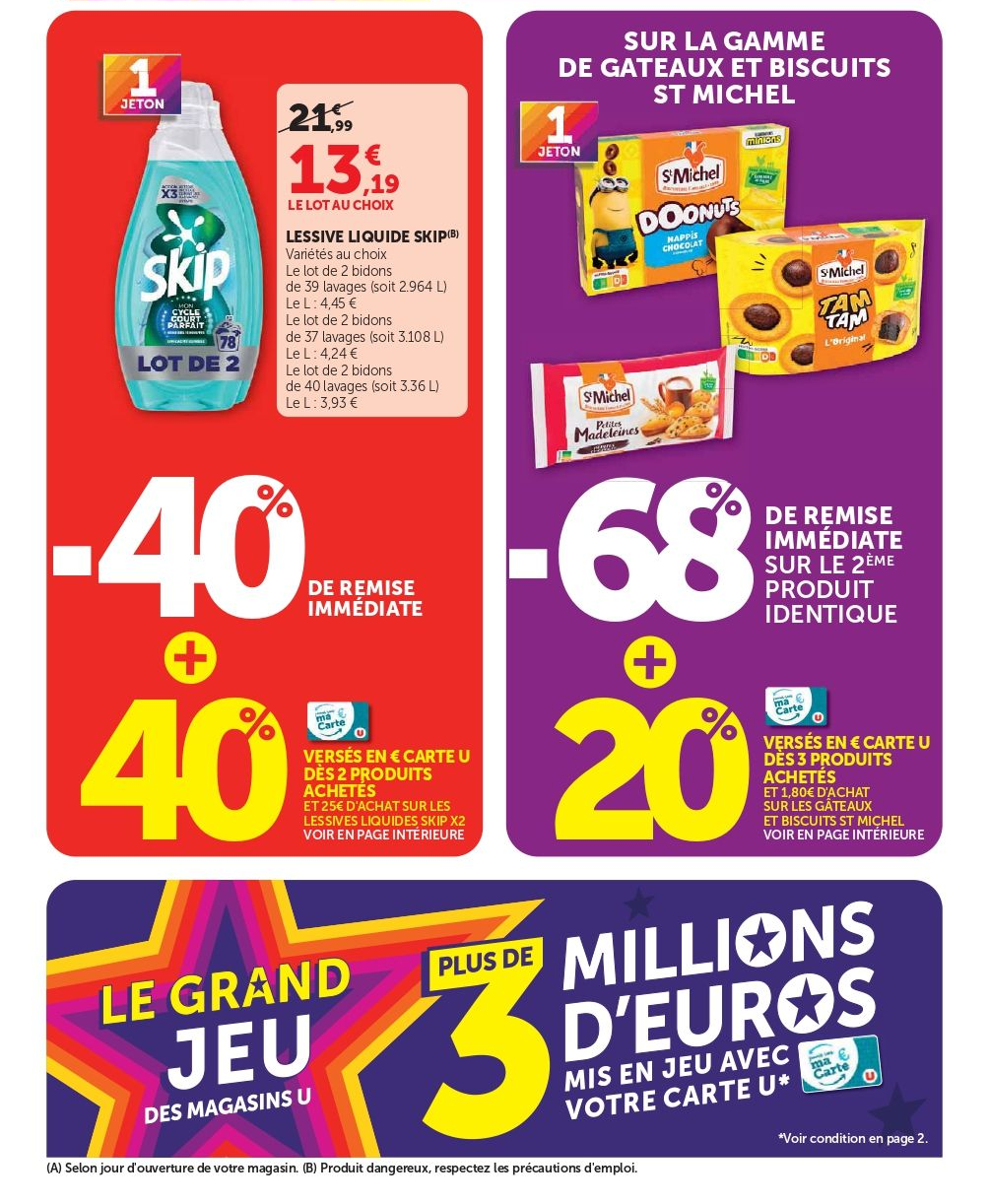 40 % de remise immédiate + 40 % versés en € sur la carte U dès 2 produits achetés et dès 25 € d’achat sur les lessives liquides Skip x2. 13,19 € le lot au choix au lieu de 21,99 € la lessive liquide Skip. Variétés au choix. Le lot de 2 bidons de 39 lavages (soit 2,964 litres), le litre vendu seul à 4,45 €. Le lot de 2 bidons de 37 lavages (soit 3,108 litres), le litre vendu seul à 4,24 €. Le lot de 2 bidons de 40 lavages (soit 3,36 litres), le litre vendu seul à 3,93 €. Sur la gamme de gâteaux et biscuits St Michel, 68 % de remise immédiate sur le 2e produit identique + 20 % versés en € sur la carte U dès 3 produits achetés et dès 1,80 € d’achat sur les gâteaux et biscuits St Michel. Le Grand Jeu des magasins U plus de 3 millions d’euros mis en jeu avec votre carte U.