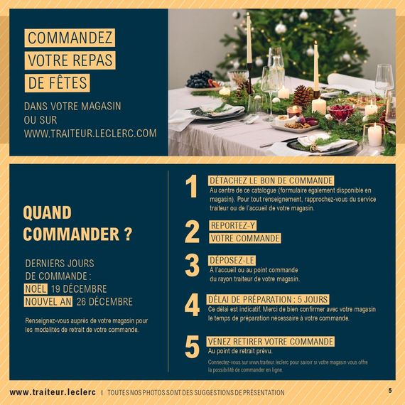 Commandez votre repas de fêtes dans votre magasin ou sur www.traiteur.leclerc.com. Quand commander ? Derniers jours de commande : Noël 19 décembre, nouvel an 26 décembre. Renseignez-vous auprès de votre magasin pour els modalités de retrait de votre commande. 1. Détachez le bon de commande du catalogue ou disponible en magasin. 2. Reportez-y votre commande. 3. Déposez-le à l’accueil ou au point commande du rayon traiteur de votre magasin. 4. Délai de préparation : 5 jours. Délai indicatif. Merci de bien confirmez avec votre magasin le temps de préparation nécessaire à votre commande. 5. Venez retirer votre commande au point de retrait prévu. Connectez-vous sur www.traiteur.leclerc pour savoir si votre magasin vous offre la possibilité de commander en ligne.