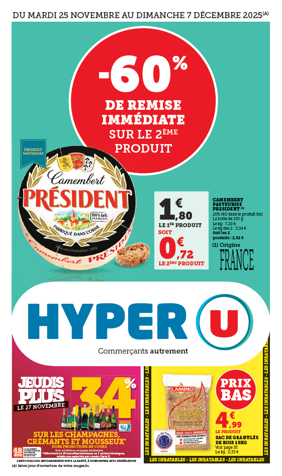 Du mardi 25 novembre au dimanche 7 décembre 2025 : Camembert pasteurisé Président - 60 % de remise immédiate sur le 2ème produit. Le 1er produit à 1,80 € soit 0.72 € le 2ème produit. 20 % de matières grasses dans le produit fini, la boîte de 250 grammes. Le kilogramme à 7,20 €, le kilogramme des 2 à 5,04 €. Soit les 2 produits à 2,52 €. Origine France. Le 27 novembre Jeudis Plus : 34 % reversés sur votre carte U sur les champagnes, crémants et mousseux. Hors promotion en cours. Voir conditions dans le catalogue. Offre limitée à 18 bouteilles identiques ou 3 cartons identiques, valable une seule fois par compte carte U (L’abus d’alcool est dangereux pour la santé. À consommer avec modération). Prix bas : sac de granulés de bois de 15 kilogrammes à 4,99 €. Le kilogramme à 0.33 €.