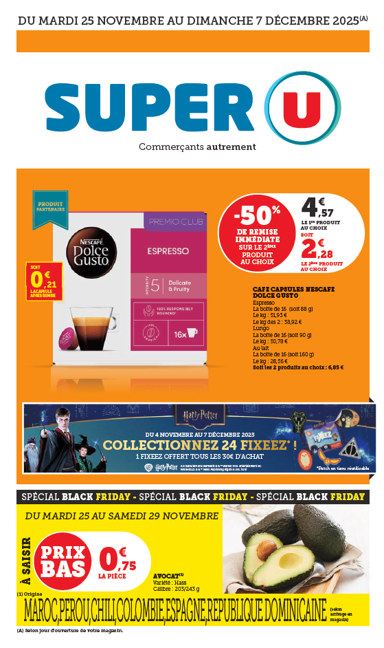 Du mardi 25 novembre au dimanche 7 décembre 2025 : - 50 % de remise immédiate sur le 2ème produit au choix sur le café capsule Nescafé Dolce Gusto. 4,57 € le 1er produit au choix soit 2,28 € le 2ème produit au choix. Soit 0.21 € la capsule après remise. Espresso, la boîte de 16 (soit 88 grammes), le kilogramme à 51,93 €, le kilogramme des 2 à 38,92 €. Lungo, la boîte de 16 (soit 90 grammes), le kilogramme à 50,78 €. Au lait, la boîte de 16 (soit 160 grammes), le kilogramme à 28,56 €, soit les 2 produits au choix à 6,85 €. Du 4 novembre au 7 décembre 2025 collectionnez 24 fixeez Harry Potter (Patch en tissu réutilisable) ! 1 fixeez offert tous les 30 € d’achat. Spécial Black Friday du mardi 25 au samedi 29 novembre : l’avocat variété Hass, calibre 203/243 grammes à 0,75 € la pièce. Origine Maroc, Pérou, Chili, Colombie, Espagne, République Dominicaine selon arrivage en magasin.