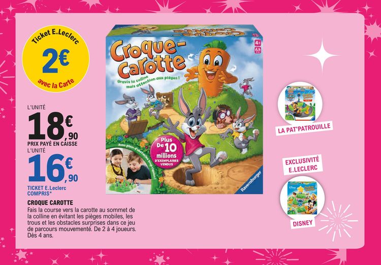 Jeu CROQUE-CAROTTE : 18,90 € l’unité prix payé en caisse avec 2 € en ticket E.Leclerc avec la carte, soit 16,90 € l’unité, ticket E.Leclerc compris. Fais la course vers la carotte au sommet de la colline en évitant les pièges mobiles, les trous et les obstacles surprises dans ce jeu de parcours mouvementé. De 2 à 4 joueurs. Dès 4 ans. Prix également valable pour les jeux Pat’Patrouille et Disney (exclusivité E.Leclerc) de la même gamme.