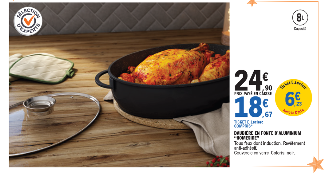 Daubière en fonte d’aluminium Homeside (tous feux dont induction, revêtement antiadhésif, couvercle en verre, coloris : noir) : 24,90 € prix payé en caisse. Ticket E.Leclerc de 6,23 € avec la carte, soit 18,67 € Ticket E.Leclerc compris. (Ticket E.Leclerc compris correspond au prix auquel reviendrait le produit en tenant compte du montant du ticket E.Leclerc crédité sur votre carte de fidélité et utilisable dès le lendemain de son obtention pour les porteurs de la carte fidélité E.Leclerc.