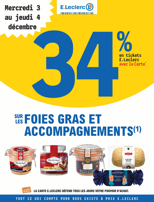 Du mercredi 03 au jeudi 04 décembre : 34% en tickets E. Leclerc avec la carte fidélité sur les foies gras et accompagnements (hors foies gras crus du rayon boucherie/volaille et foies gras surgelés. Non valable sur les corbeilles et compositions, les terrines, le pâté, les produits Eco+. Valable sur les produits chutney, pain d’épice, confit, pain toasté, confiture, givre de sel, sel, crème de vinaigre et baguette des marques Delpeyrat, Euralis (maison Montfort) et Labeyrie). Pour votre santé, mangez au moins cinq fruits et légumes par jour. www.mangerbouger.fr