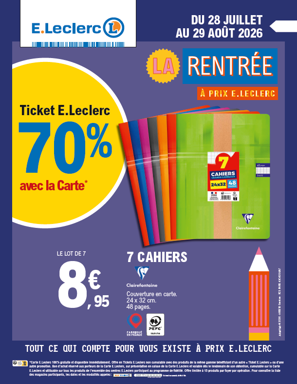 La Rentrée à prix E.Leclerc du 28 juillet au 29 août 2026. Ticket E.Leclerc 70 % avec la carte sur le lot de 7 cahiers de la marque Clairefontaine à 8,95 €. Couverture en carte dimension 24×32 centimètres de 48 pages. Logo Fabriqué en France et logo PEFC. Offre en tickets E. Leclerc non cumulable avec des produits de la même gamme bénéficiant d’un autre « Ticket E. Leclerc » ou d’une autre promotion. Bon d’achat réservé aux porteurs de la Carte E. Leclerc, sur présentation en caisse de la Carte E. Leclerc et valable dès le lendemain de son obtention, cumulable avec la Carte E. Leclerc et utilisable sur tous les produits de l’ensemble des centres E. Leclerc participant au programme de fidélité. Offre limitée à 15 produits par foyer par opération. Pour connaître la liste des magasins participants, les dates et les modalités appelez : Allo E. Leclerc, numéro Cristal 09 69 32 42 52, appel non surtaxé, du lundi au samedi, de 9h à 19h.