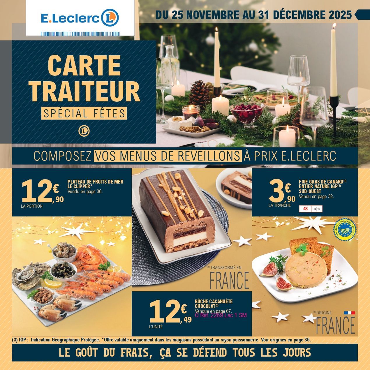 Du 25 novembre au 31 décembre 2025 : Carte traiteur spécial fêtes. Composez vos menus de réveillons à prix E.Leclerc. Plateau de fruits de mer Le Clipper : 12€90 la portion. Offre Valable uniquement dans les magasins possédant un rayon poissonnerie. Foie gras de canard entier nature IGP Sud-Ouest (origine France, IGP : Indication Géographique Protégée) : 3€90 la tranche. Bûche cacahuète chocolat (transformé en France) : 12€49 l’unité. Le goût du frais, ça se défend tous les jours.