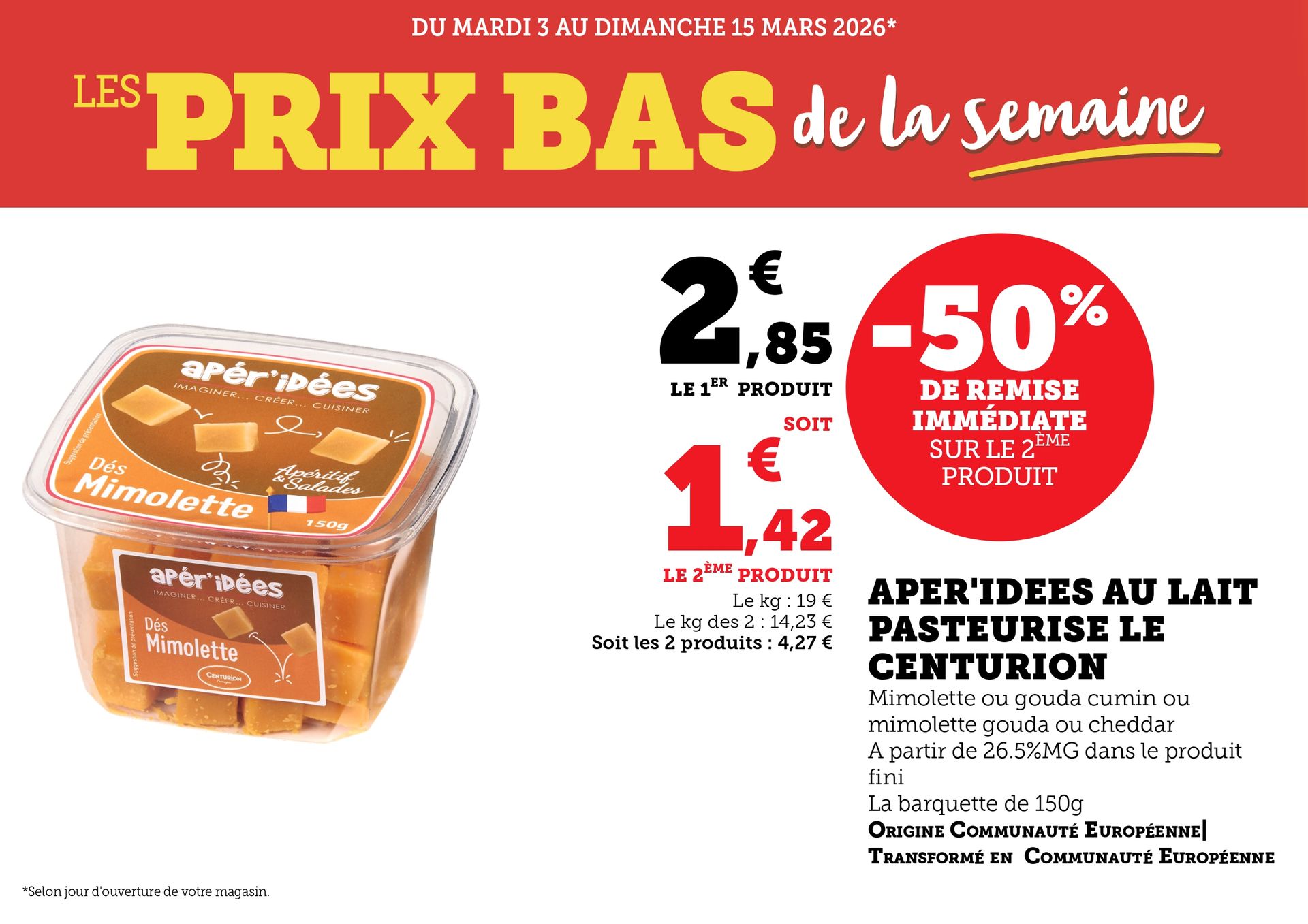 Du mardi 3 au dimanche 15 mars 2026 (selon jour d’ouverture de votre magasin) : les prix bas de la semaine. Aper’idées au lait pasteurisé Le Centurion, mimolette ou gouda au cumin ou mimolette gouda ou cheddar, à partir de 26,5% de matière grasse dans le produit fini. Origine Communauté Européenne, transformé en Communauté européenne. -50% de remise immédiate sur le deuxième produit. La barquette de 150 grammes à 2,85€ le premier produit soit 1,42€ le deuxième produit. Le kilogramme à 19€, le kilogramme des deux à 14,23€, soit les deux produits à 4,27€.