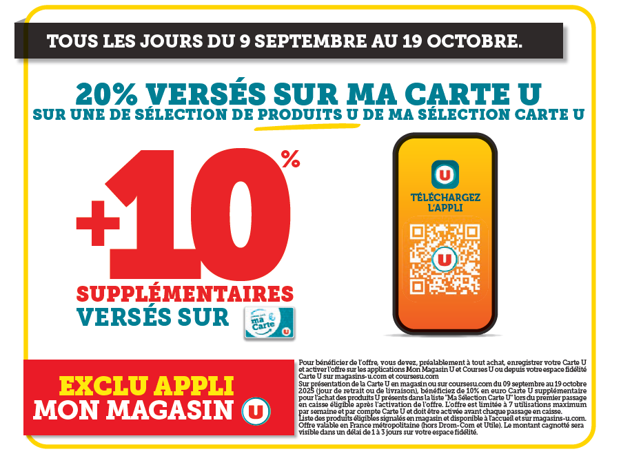 Tous les jours du 09 septembre au 19 octobre 2025 : 20% versés sur ma carte U sur une sélection de produits U de ma sélection carte U + 10% supplémentaires versés sur ma carte U : exclu appli mon magasin. (Pour bénéficier de l'offre, vous devez préalablement à tout achat, enregistrer votre carte U et activer l'offre sur les applications Mon Magasin U ou depuis votre espace client fidélité Carte U sur magasins-u.com et coursesu.com. sur présentation de la Carte U en magasin ou sur coursesu.com du 09 septembre au 19 octobre 2025 (jour de retrait ou de livraison), bénéficiez de 10% en euro Carte U supplémentaires pour l'achat des produits U présents dans la liste