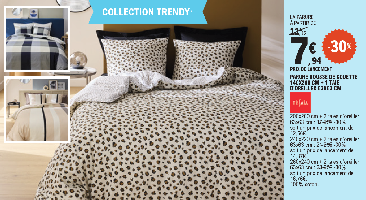 30% de remise sur la collection Trendy Tissaia, 100 % coton : la parure avec housse de couette 140 par 200 centimètres et 1 taie d’oreiller 63 par 63 centimètres, 7,94 € la parure au prix de lancement, au lieu de 11,35 €. La parure avec housse de couette 200 par 200 centimètres et 2 taies d’oreiller 63 par 63 centimètres, 12,56 € la parure au prix de lancement, au lieu de 17,95 €. La parure avec housse de couette 240 par 220 centimètres et 2 taies d’oreiller 63 par 63 centimètres, 14,87 € la parure au prix de lancement, au lieu de 21,25 €. La parure avec housse de couette 260 par 240 centimètres et 2 taies d’oreiller 63 par 63 centimètres, 16,76 € la parure au prix de lancement, au lieu de 23,95 €.