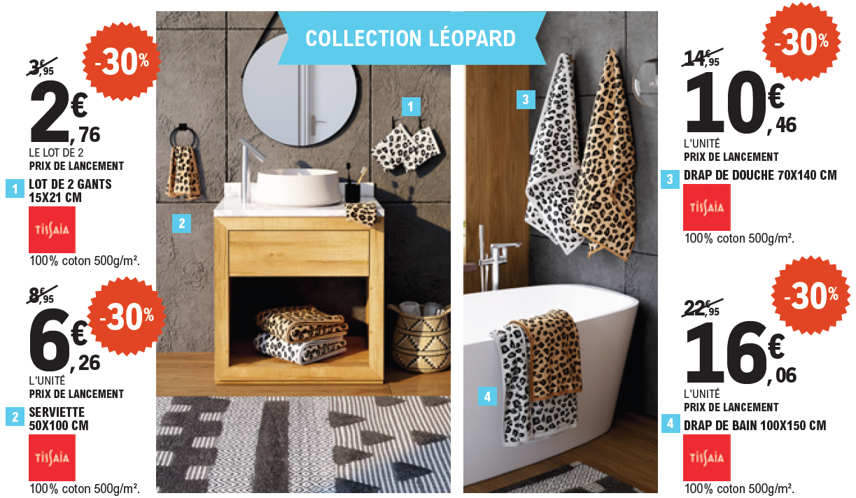 30 % de remise sur la collection Léopard Tissaia, 100 % coton, 500 grammes par mètre carré : le lot de 2 gants, 15 par 21 centimètres, 2,76 € le lot de 2, prix de lancement, au lieu de 3,95 €. La serviette, 50 par 100 centimètres, 6,26 € l’unité, prix de lancement, au lieu de 8,95 €. Le drap de douche, 70 par 140 centimètres, 10,46 € l’unité, prix de lancement, au lieu de 14,95 €. Le drap de bain, 100 par 150 centimètres, 16,06 € l’unité, prix de lancement, au lieu de 22,95 €.