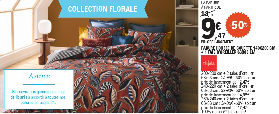50% de remise sur la collection Florale Tissaia, 100 % coton, 57 fils au centimètre cube : la parure avec housse de couette 140 par 200 centimètres et une taie d’oreiller 63 par 63 centimètres, 9,47 € la parure au prix de lancement, au lieu de 18,95 €. La parure avec housse de couette 200 par 200 centimètres et 2 taies d’oreiller 63 par 63 centimètres, 12,47 € la parure au prix de lancement, au lieu de 24,95 €. La parure avec housse de couette 240 par 220 centimètres et 2 taies d’oreiller 63 par 63 centimètres, 14,95 € la parure au prix de lancement, au lieu de 29,90 €. La parure avec housse de couette 260 par 240 centimètres et 2 taies d’oreiller 63 par 63 centimètres, 17,47 € la parure au prix de lancement, au lieu de 34,95 €.