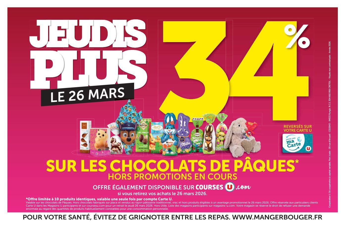 Jeudis plus ! Le 26 mars : 34 % reversés sur votre Carte U sur les chocolats de Pâques, hors promotions en cours. Offre également disponible sur coursesu.com si vous retirez vos achats le 26 mars 2026. Offre limitée à 10 produits identiques, valable une seule fois par compte Carte U. Valable sur les chocolats de Pâques. Hors chocolats fabriqués sur place et vendus au rayon pâtisserie traditionnel, vrac et hors produits éligibles à un avantage promotionnel le 26 mars 2026. Offre réservée aux particuliers clients Carte U dans les magasins U participants et sur coursesu.com pour un retrait le jeudi 26 mars 2026. Hors utile. Liste des magasins participants sur magasins-u.com. Votre magasin se réserve le droit de refuser une demande anormale au regard des quantités de produits habituellement constatées pour une consommation personnelle. Pour votre santé, évitez de grignoter entre les repas. www.mangerbouger.fr