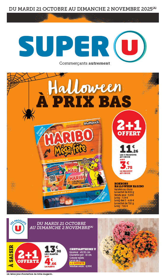 Du mardi 21 octobre au dimanche 2 novembre 2025 : les prix bas spécial Halloween. 2 + 1 Offert sur les bonbons Haribo, variété au choix. 2,96 € les 3 produits au choix soit 0,99 € le produit au choix. Le sachet de 220 grammes : vendu seul à 1,48 €, le kilogramme : 5,92 €, le kilogramme des 3 : 3,95 €. Le sachet de 250 grammes : le kilogramme à 7,40 €. Le sachet de 200 grammes, le kilogramme à 6,73 €. 2 + 1 offert sur les Chrysanthème U. 13,98 € les 3 plantes soit 4,66 € la plante. Hauteur : 45/50 centimètres, diamètre du pot de 19 centimètres, coloris variés. Le lot de 2 + 1 offerte. Vendue seule à 6,99 €.