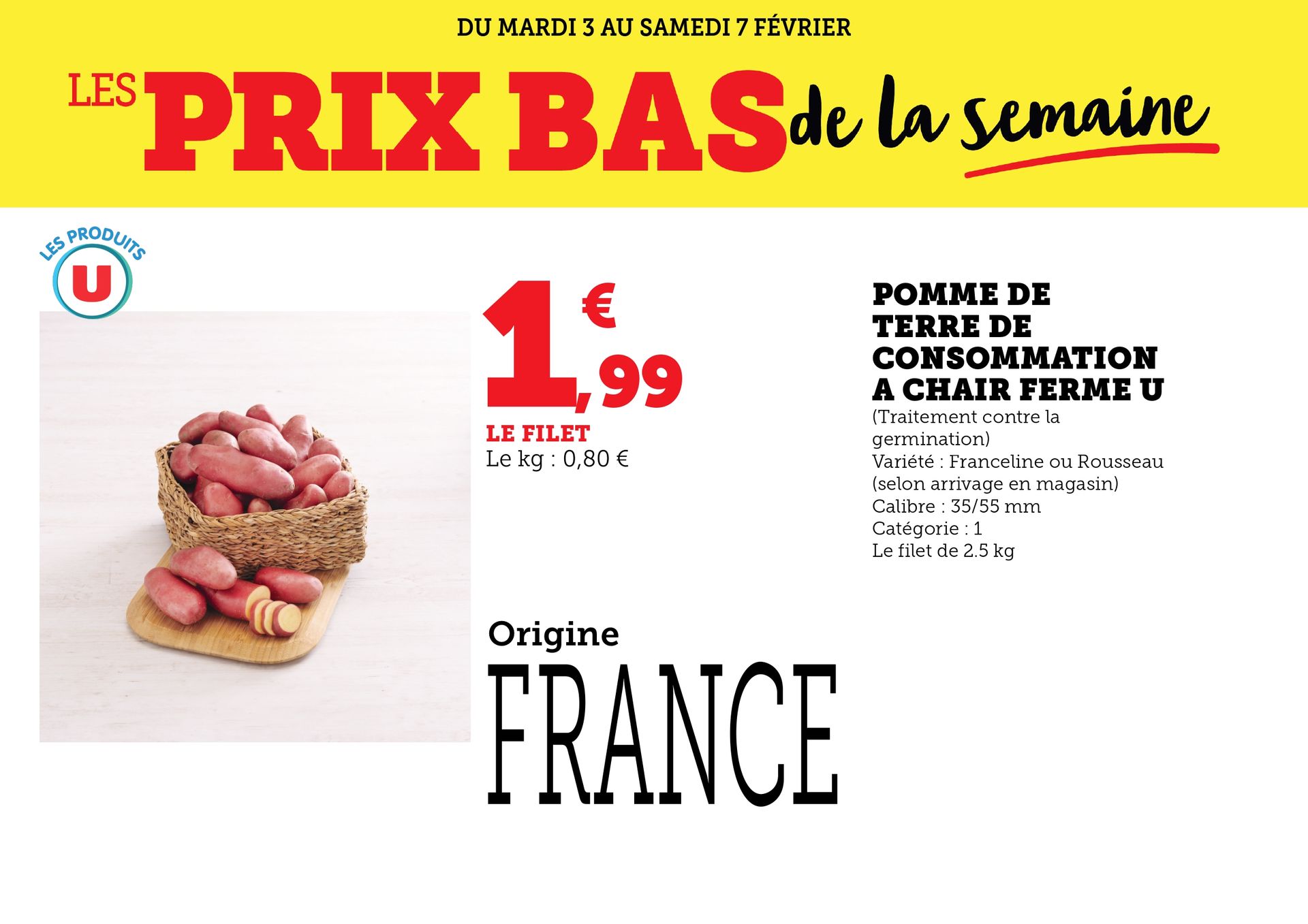 Du mardi 3 au samedi 7 février 2026 : Les prix bas de la semaine. Pomme de terre de consommation à chair ferme U à 1,99 € le filet de 2,5 kilogrammes, soit 0,80 € le kilogramme. Traitement contre la germination. Variété Franceline ou Rousseau, selon arrivage en magasin. Calibre 35/55 millimètres. Catégorie 1.