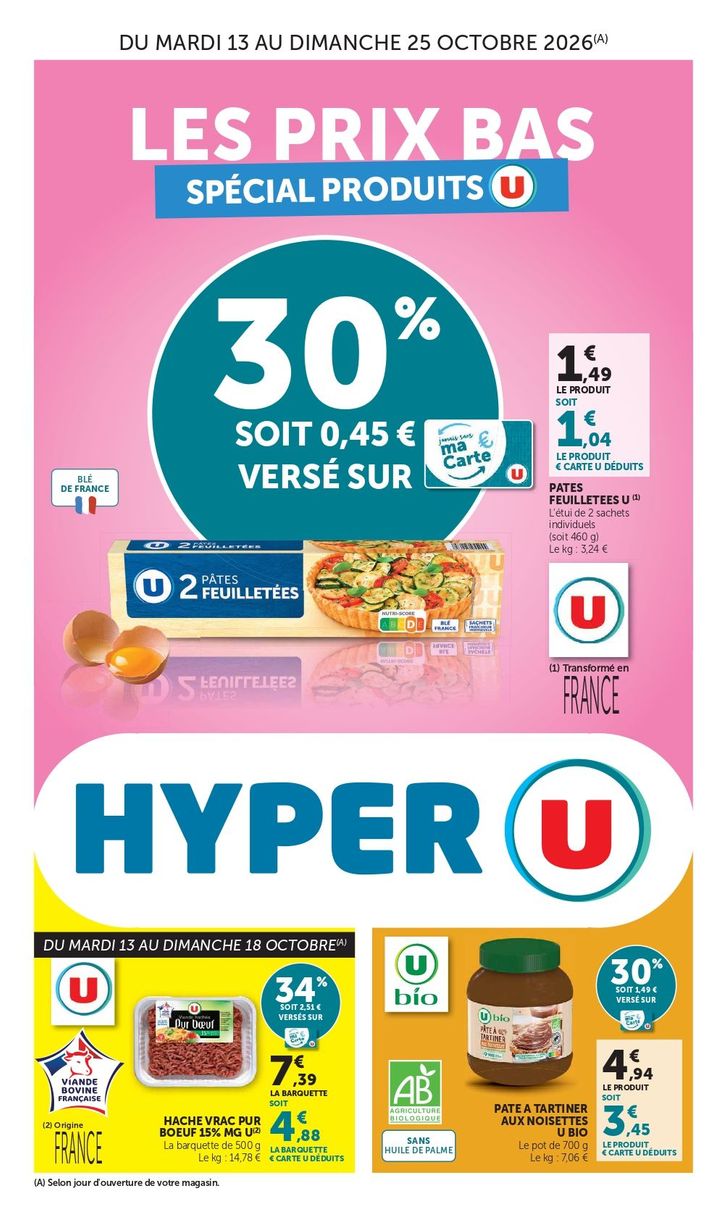 Les produits U à prix bas du mardi 13 au dimanche 25 octobre 2026 (selon jour d’ouverture de votre magasin). Pâte feuilletée U 30 % soit 0,45 € versés sur ma carte U. 1,49 € le produit soit 1,04 € le produit carte U déduits. L'étui de 2 sachets individuels (soit 460 g), le kilo 3,24 €, transformé en France. Pate à tartiner aux noisettes U Bio : 30 % soit 1,49 € versé sur ma carte U. 4,94 € le produit soit 3,45 € le produit € carte U déduits. Le pot de 700 grammes, 7,06 € le kilo, agriculture biologique, sans huile de palme. Du mardi 13 au dimanche 18 octobre Haché vrac pur bœuf 15 % de matière grasse U, origine France : 34 % soit 2,51 € versés sur ma carte U. 7,39 € la barquette soit 4,88 € la barquette € carte U déduits. Barquette de 500 grammes, 14,78 € le kilo, viande bovine Française.