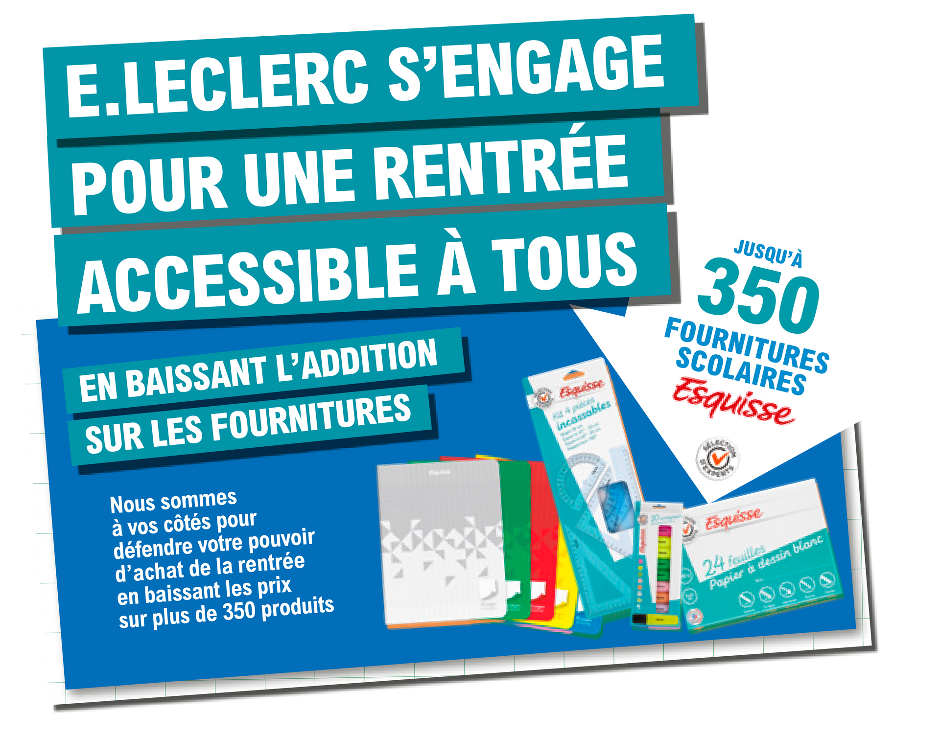 E.Leclerc s'engage pour une rentrée accessible à tous en baissant l'addition sur les fournitures. Jusqu'à 350 fournitures scolaires Esquisse, Sélection d'experts. Nous sommes à vos côtés pour défendre votre pouvoir d'achat de la rentrée en baissant les prix sur plus de 350 produits. Présentation de différents coloris de cahiers, un kit de géométrie, des surligneurs de plusieurs couleurs et une pochette à dessin de 24 feuilles blanches de la marque Esquisse.