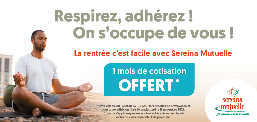Respirez, adhérez ! On s'occupe de vous ! La rentrée c'est facile avec Sereina Mutuelle. 1 mois de cotisation OFFERT. Offre valable du 15/09 au 15/11/2025. Hors produits de prévoyance et pour toutes adhésion réalisée au plus tard le 15 novembre 2025. L'offre ne s'applique pas aux anciens adhérents radiés depuis moins de 2 ans pour défaut de paiement.
