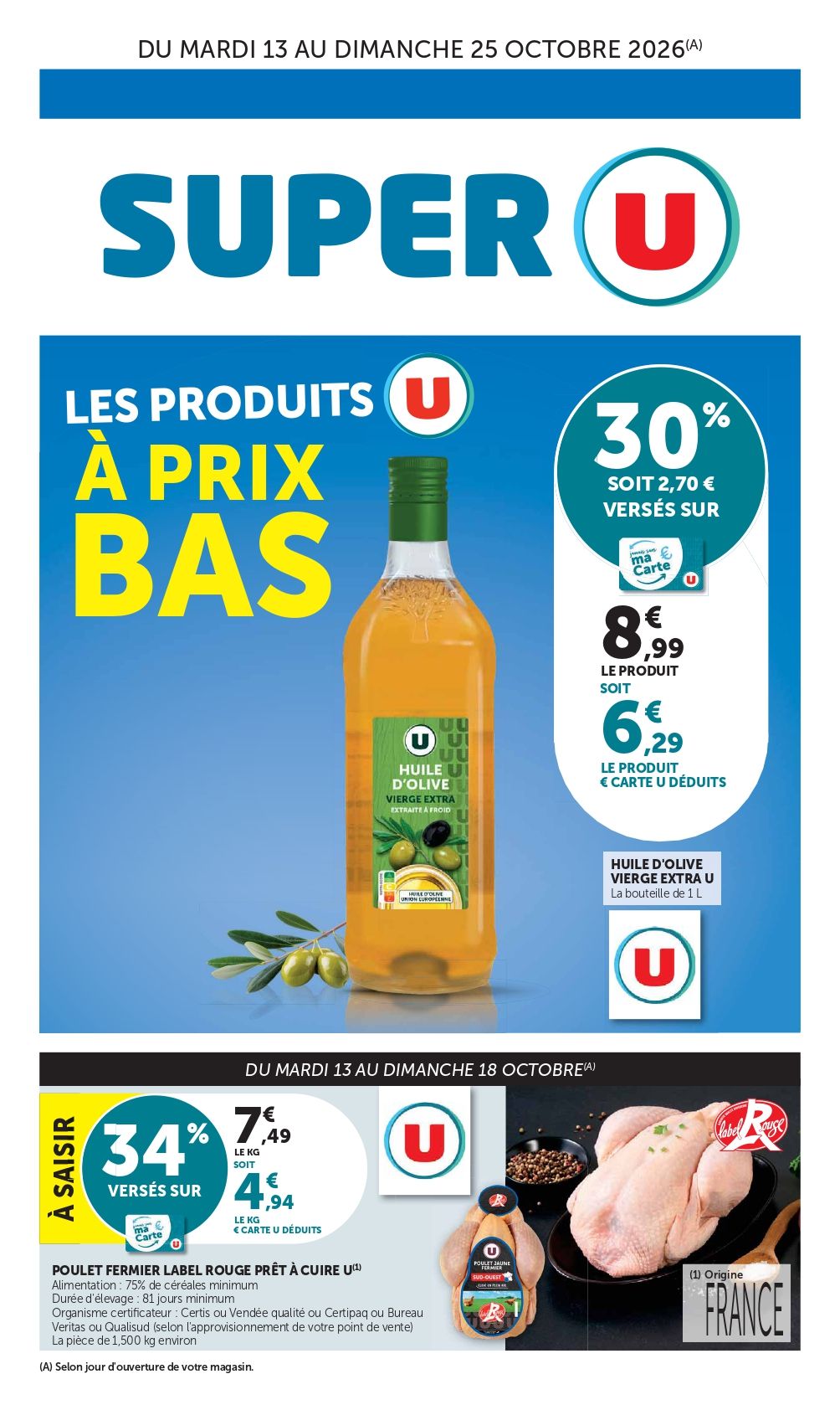 Les produits U à prix bas du mardi 13 au dimanche 25 octobre 2026 (selon jour d’ouverture de votre magasin). Huile d’olive vierge extra U, la bouteille de 1 Litre : 30 % versés sur ma carte U soit 6,29 € le produis € carte U déduits au lieu de 8,99 € le produit. Du mardi 13 au dimanche 18 octobre (selon jour d’ouverture de votre magasin) : Poulet fermier Label Rouge prêt à cuire U à saisir 34 % versés sur ma carte U soit 4,94 € le kilo € carte U déduits au lieu de 7,49 € le kilo ( Alimentation : 75% de céréales minimum, durée d'élevage : 81 jours minimum, organisme certificateur : Certis ou Vendée qualité ou Certipaq ou Bureau Veritas ou Qualisud (selon l'approvisionnement de votre point de vente), la pièce de 1,500 kilo environ).