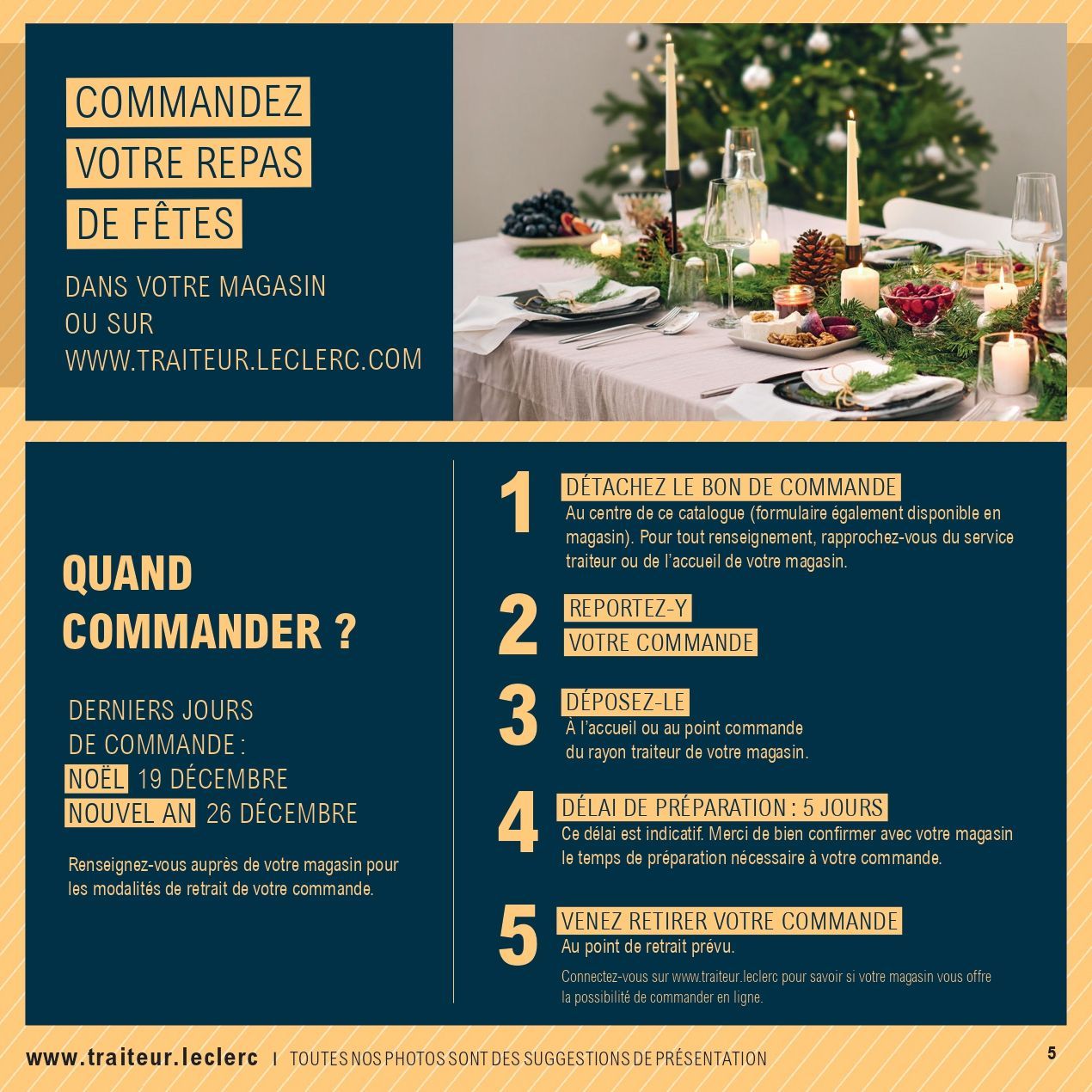 Commandez votre repas de fêtes dans votre magasin ou sur www.traiteur.leclerc.com. Quand commander ? Derniers jours de commande : Noël 19 décembre, nouvel an 26 décembre. Renseignez-vous auprès de votre magasin pour els modalités de retrait de votre commande. 1. Détachez le bon de commande du catalogue ou disponible en magasin. 2. Reportez-y votre commande. 3. Déposez-le à l’accueil ou au point commande du rayon traiteur de votre magasin. 4. Délai de préparation : 5 jours. Délai indicatif. Merci de bien confirmez avec votre magasin le temps de préparation nécessaire à votre commande. 5. Venez retirer votre commande au point de retrait prévu. Connectez-vous sur www.traiteur.leclerc pour savoir si votre magasin vous offre la possibilité de commander en ligne.