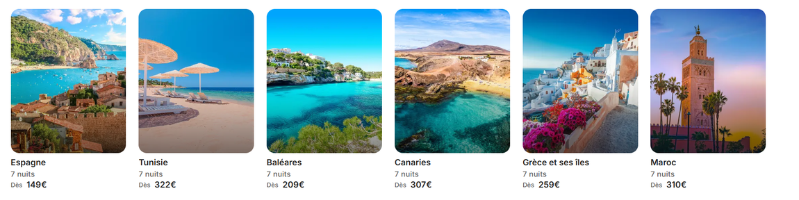 Six photos de proposition d'offres de séjours Dernières Minutes : Espagne 7 nuits dès 149 €, Tunisie 7 nuits dès 322 €, Baléares 7 nuits dès 209 €, Canaries 7 nuits dès 307 €, Grèce et ses îles 7 nuits dès 259 €, Maroc 7 nuits dès 310 €.