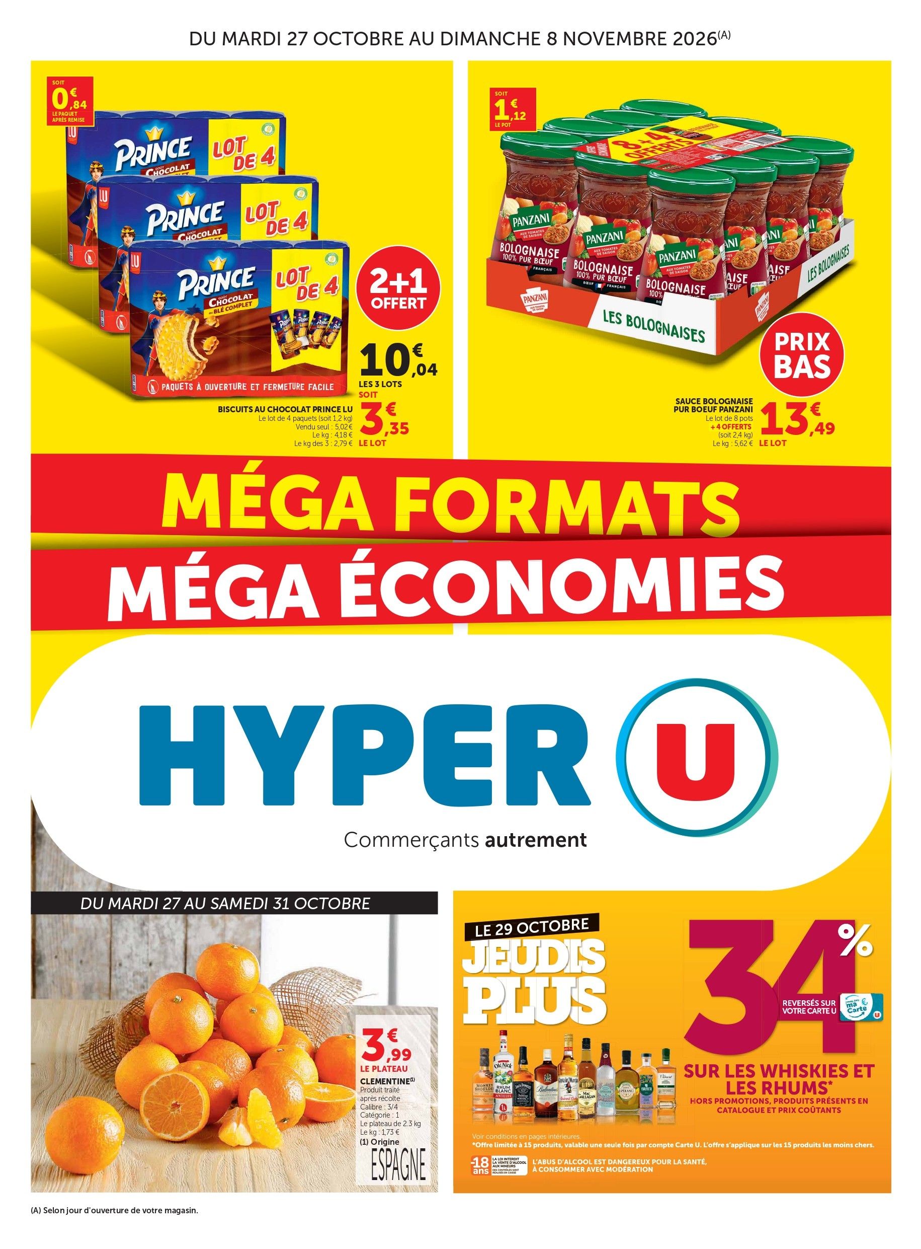 MÉGA FORMATS MÉGA ÉCONOMIE, du mardi 27 octobre au dimanche 8 novembre 2026. Biscuits au chocolat Prince LU : 2+1 offert 10,04 € les 3 lots, soit 3,35 € le prix du lot, soit 0,84 € le paquet après remise. Le lot de 4 paquets (soit 1,2 kilogrammes). Vendu seul : 5,02 €. Prix au kilogramme : 4,18 €. Le prix du kilogramme des 3 : 2,79 €. Prix bas sur la sauce bolognaise pur bœuf Panzani, 13,49 € le lot de 8 pots +4 offerts (soit 2,4 kilogrammes). Soit 1,12 € le prix du pot. Prix du kilogramme : 5,62 €. Du mardi 27 au samedi 31 octobre 3,99 € le plateau de clémentines. Produit traité après récolte. Calibre : ¾, catégorie : 1, le plateau de 2,3 kilogrammes, le prix du kilogramme : 1,73 €. Origine Espagne. Le 29 octobre jeudi plus : 34 % reversés sur votre carte U sur les whiskies et les rhums*, hors promotions, produits présents en catalogues et prix coûtants.
