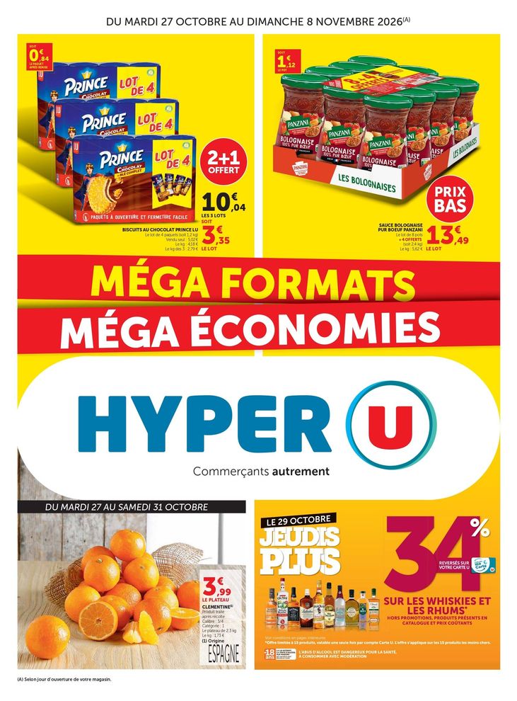 MÉGA FORMATS MÉGA ÉCONOMIE, du mardi 27 octobre au dimanche 8 novembre 2026. Biscuits au chocolat Prince LU : 2+1 offert 10,04 € les 3 lots, soit 3,35 € le prix du lot, soit 0,84 € le paquet après remise. Le lot de 4 paquets (soit 1,2 kilogrammes). Vendu seul : 5,02 €. Prix au kilogramme : 4,18 €. Le prix du kilogramme des 3 : 2,79 €. Prix bas sur la sauce bolognaise pur bœuf Panzani, 13,49 € le lot de 8 pots +4 offerts (soit 2,4 kilogrammes). Soit 1,12 € le prix du pot. Prix du kilogramme : 5,62 €. Du mardi 27 au samedi 31 octobre 3,99 € le plateau de clémentines. Produit traité après récolte. Calibre : ¾, catégorie : 1, le plateau de 2,3 kilogrammes, le prix du kilogramme : 1,73 €. Origine Espagne. Le 29 octobre jeudi plus : 34 % reversés sur votre carte U sur les whiskies et les rhums*, hors promotions, produits présents en catalogues et prix coûtants.